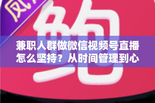兼职人群做微信视频号直播怎么坚持？从时间管理到心态建设，一份助你长期深耕的实战指南