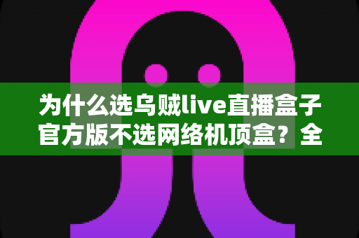 为什么选乌贼live直播盒子官方版不选网络机顶盒？全面解析家庭影音设备的选择之道