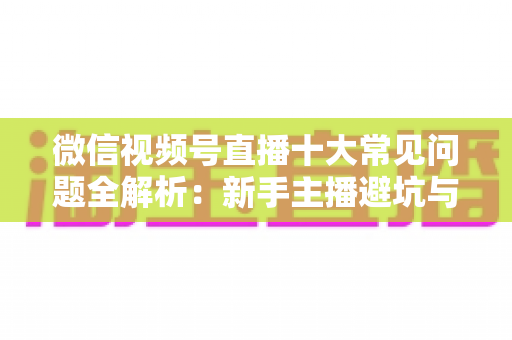 微信视频号直播十大常见问题全解析：新手主播避坑与高效起号的实战指南