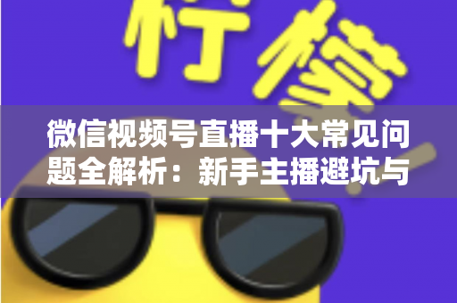 微信视频号直播十大常见问题全解析：新手主播避坑与高效起号的实战指南