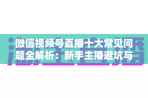 微信视频号直播十大常见问题全解析：新手主播避坑与高效起号的实战指南