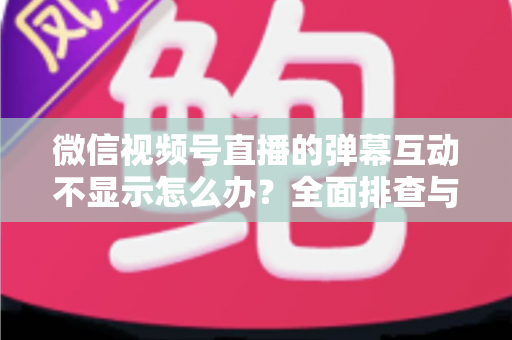微信视频号直播的弹幕互动不显示怎么办？全面排查与解决指南
