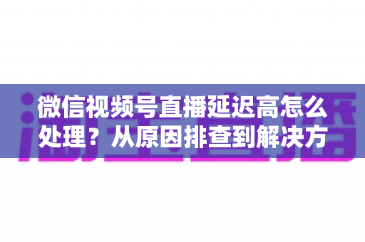 微信视频号直播延迟高怎么处理？从原因排查到解决方案的完整实战指南