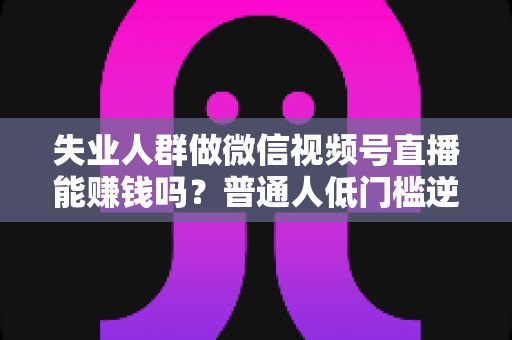 失业人群做微信视频号直播能赚钱吗？普通人低门槛逆袭的变现机会与实操全攻略