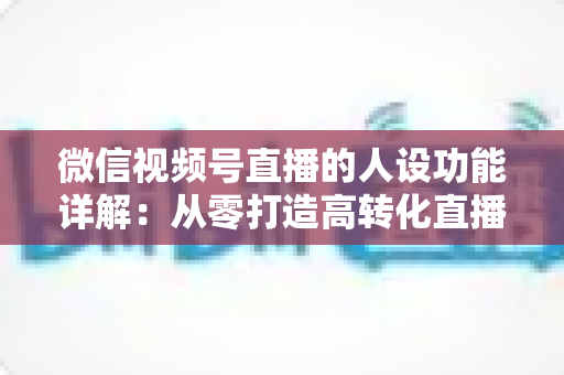 微信视频号直播的人设功能详解：从零打造高转化直播间的实战指南