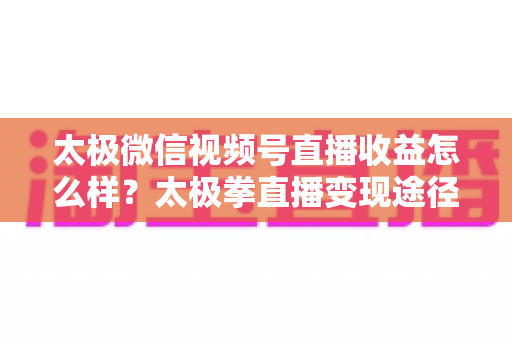 太极微信视频号直播收益怎么样？太极拳直播变现途径与收益提升全解析