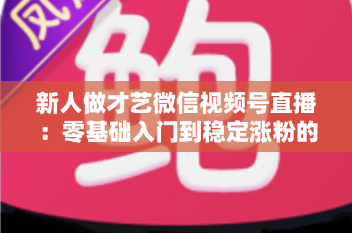 新人做才艺微信视频号直播：零基础入门到稳定涨粉的实战全攻略
