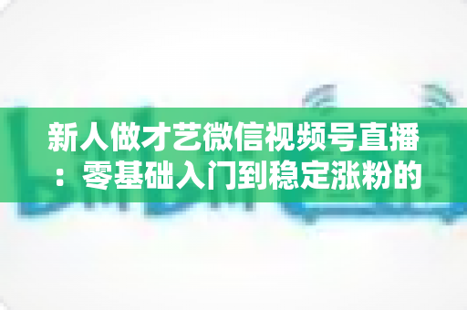 新人做才艺微信视频号直播：零基础入门到稳定涨粉的实战全攻略