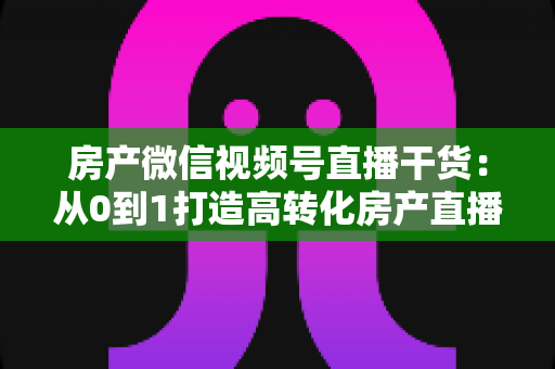 房产微信视频号直播干货:从0到1打造高转化房产直播间的实战指南 房产微信视频号直播干货:从0到1打造高转化房产直播间的实战指南