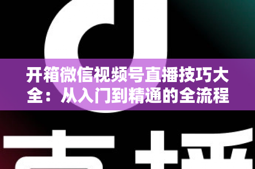 开箱微信视频号直播技巧大全:从入门到精通的全流程实战指南 开箱微信视频号直播技巧大全:从入门到精通的全流程实战指南