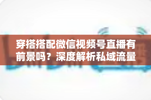 穿搭搭配微信视频号直播有前景吗？深度解析私域流量时代的时尚创业新机遇
