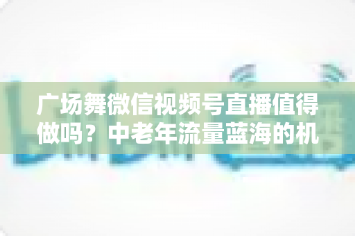 广场舞微信视频号直播值得做吗?中老年流量蓝海的机遇、变现与实操全解析 广场舞微信视频号直播值得做吗?中老年流量蓝海的机遇、变现与实操全解析