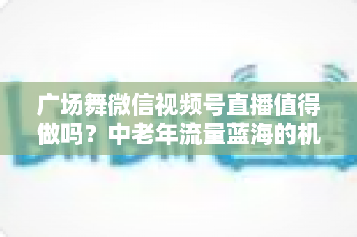 广场舞微信视频号直播值得做吗？中老年流量蓝海的机遇、变现与实操全解析