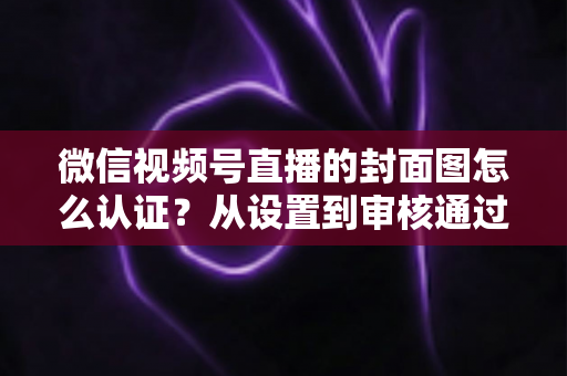 微信视频号直播的封面图怎么认证？从设置到审核通过的完整实操指南
