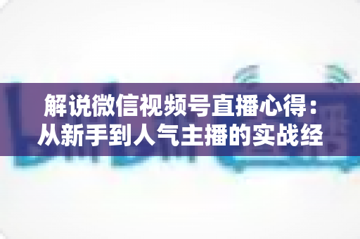 解说微信视频号直播心得:从新手到人气主播的实战经验与运营策略全面分享 解说微信视频号直播心得:从新手到人气主播的实战经验与运营策略全面分享