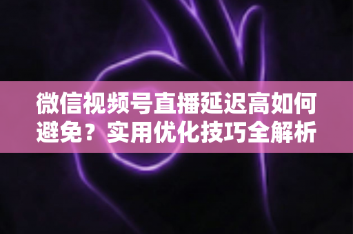 微信视频号直播延迟高如何避免?实用优化技巧全解析,让直播流畅不卡顿 微信视频号直播延迟高如何避免?实用优化技巧全解析,让直播流畅不卡顿