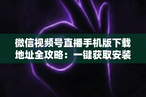 微信视频号直播手机版下载地址全攻略:一键获取安装与开播实用指南 微信视频号直播手机版下载地址全攻略:一键获取安装与开播实用指南