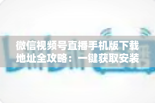 微信视频号直播手机版下载地址全攻略：一键获取安装与开播实用指南