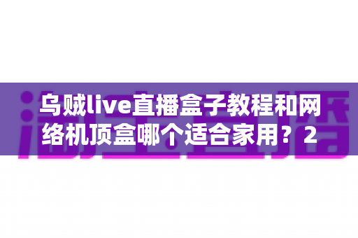乌贼live直播盒子教程和网络机顶盒哪个适合家用？2025年家庭观影设备最全选购指南