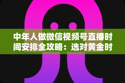 中年人做微信视频号直播时间安排全攻略：选对黄金时段，让每一场直播都不白播