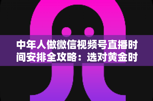 中年人做微信视频号直播时间安排全攻略：选对黄金时段，让每一场直播都不白播