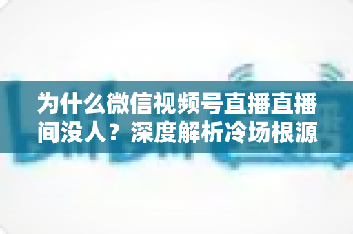 为什么微信视频号直播直播间没人？深度解析冷场根源与快速起号引流实战攻略