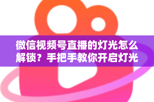 微信视频号直播的灯光怎么解锁?手把手教你开启灯光功能并打造专业直播画面 微信视频号直播的灯光怎么解锁?手把手教你开启灯光功能并打造专业直播画面