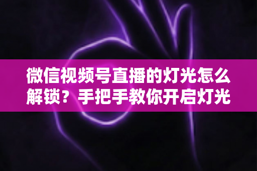 微信视频号直播的灯光怎么解锁？手把手教你开启灯光功能并打造专业直播画面