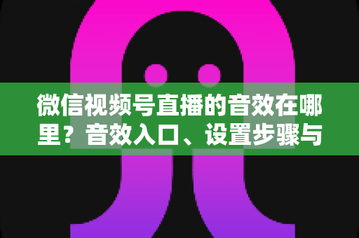 微信视频号直播的音效在哪里？音效入口、设置步骤与实用技巧全解析