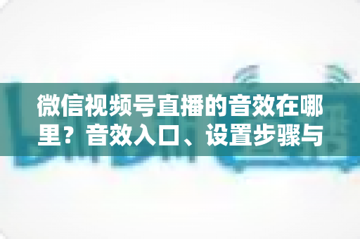 微信视频号直播的音效在哪里？音效入口、设置步骤与实用技巧全解析