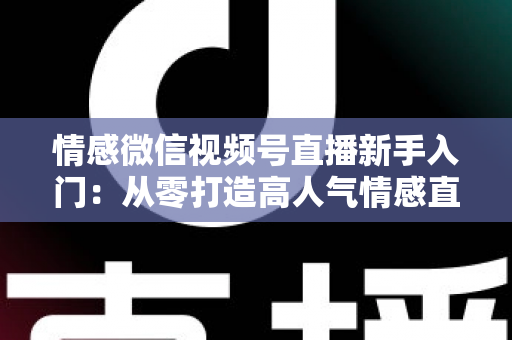 情感微信视频号直播新手入门：从零打造高人气情感直播间的完整实战指南