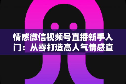 情感微信视频号直播新手入门：从零打造高人气情感直播间的完整实战指南