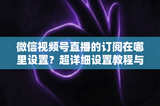 微信视频号直播的订阅在哪里设置?超详细设置教程与涨粉运营技巧全解析 微信视频号直播的订阅在哪里设置?超详细设置教程与涨粉运营技巧全解析