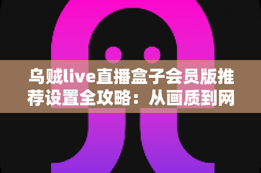 乌贼live直播盒子会员版推荐设置全攻略:从画质到网络的完整优化指南,助你解锁流畅高清直播新体验 乌贼live直播盒子会员版推荐设置全攻略:从画质到网络的完整优化指南,助你解锁流畅高清直播新体验
