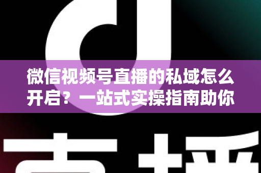 微信视频号直播的私域怎么开启?一站式实操指南助你快速搭建私域流量池 微信视频号直播的私域怎么开启?一站式实操指南助你快速搭建私域流量池