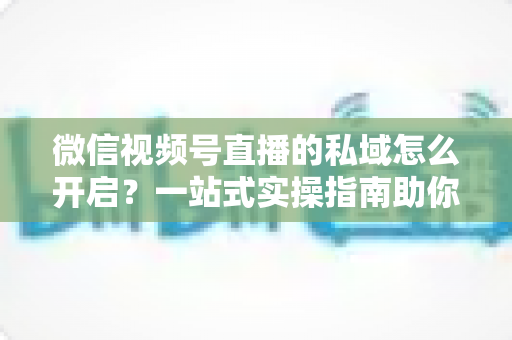 微信视频号直播的私域怎么开启?一站式实操指南助你快速搭建私域流量池 微信视频号直播的私域怎么开启?一站式实操指南助你快速搭建私域流量池
