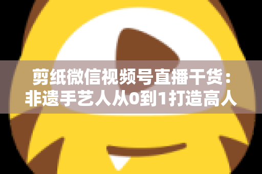 剪纸微信视频号直播干货:非遗手艺人从0到1打造高人气直播间的实战宝典 剪纸微信视频号直播干货:非遗手艺人从0到1打造高人气直播间的实战宝典