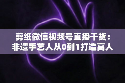 剪纸微信视频号直播干货:非遗手艺人从0到1打造高人气直播间的实战宝典 剪纸微信视频号直播干货:非遗手艺人从0到1打造高人气直播间的实战宝典