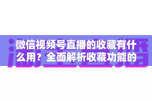 微信视频号直播的收藏有什么用?全面解析收藏功能的价值与实战技巧 微信视频号直播的收藏有什么用?全面解析收藏功能的价值与实战技巧