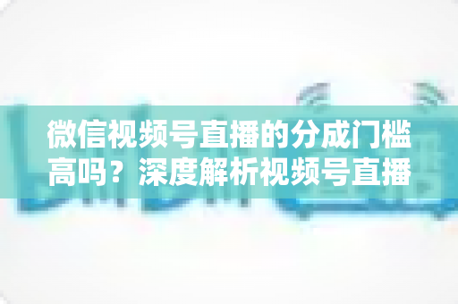 微信视频号直播的分成门槛高吗?深度解析视频号直播变现条件、分成比例与新手赚钱全攻略 微信视频号直播的分成门槛高吗?深度解析视频号直播变现条件、分成比例与新手赚钱全攻略