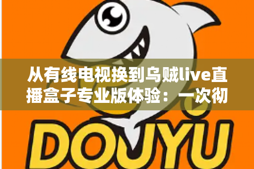 从有线电视换到乌贼live直播盒子专业版体验：一次彻底改变家庭观影习惯的升级之路
