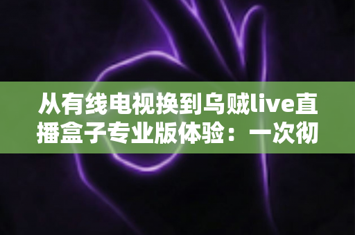 从有线电视换到乌贼live直播盒子专业版体验：一次彻底改变家庭观影习惯的升级之路