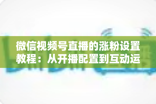 微信视频号直播的涨粉设置教程：从开播配置到互动运营的全流程涨粉实战指南