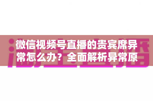 微信视频号直播的贵宾席异常怎么办?全面解析异常原因与快速解决方案 微信视频号直播的贵宾席异常怎么办?全面解析异常原因与快速解决方案