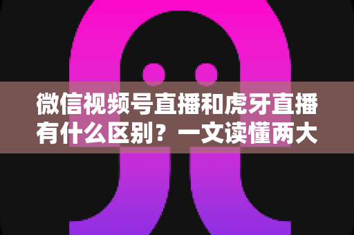 微信视频号直播和虎牙直播有什么区别?一文读懂两大直播平台的定位、玩法与变现差异 微信视频号直播和虎牙直播有什么区别?一文读懂两大直播平台的定位、玩法与变现差异