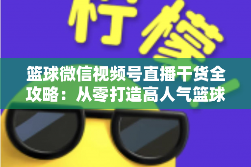 篮球微信视频号直播干货全攻略:从零打造高人气篮球直播间的实战指南 篮球微信视频号直播干货全攻略:从零打造高人气篮球直播间的实战指南