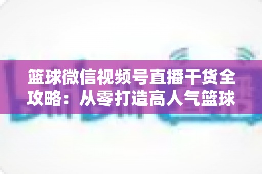 篮球微信视频号直播干货全攻略：从零打造高人气篮球直播间的实战指南