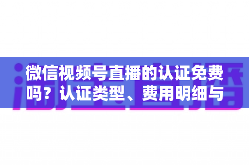 微信视频号直播的认证免费吗?认证类型、费用明细与开播流程全解析 微信视频号直播的认证免费吗?认证类型、费用明细与开播流程全解析