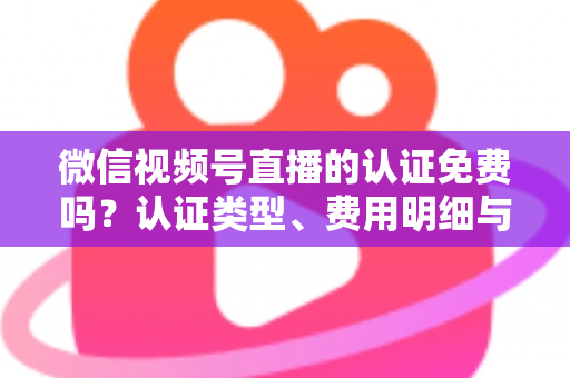 微信视频号直播的认证免费吗？认证类型、费用明细与开播流程全解析