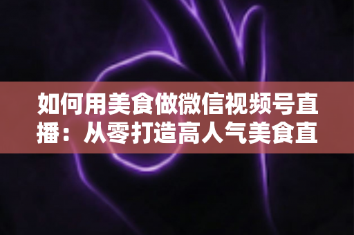 如何用美食做微信视频号直播：从零打造高人气美食直播间的完整实战指南